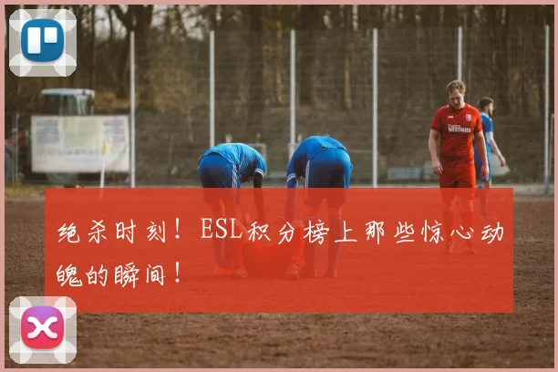 绝杀时刻！ESL积分榜上那些惊心动魄的瞬间！