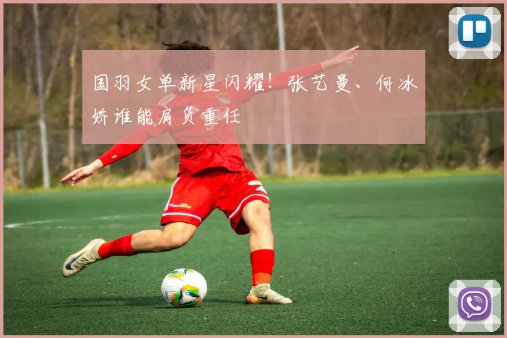国羽女单新星闪耀！张艺曼、何冰娇谁能肩负重任