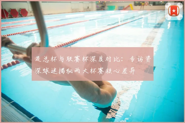 足总杯与联赛杯深度对比：专访资深球迷揭秘两大杯赛核心差异