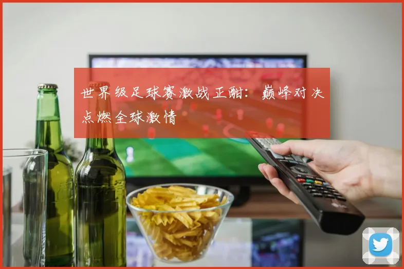 世界级足球赛激战正酣：巅峰对决点燃全球激情
