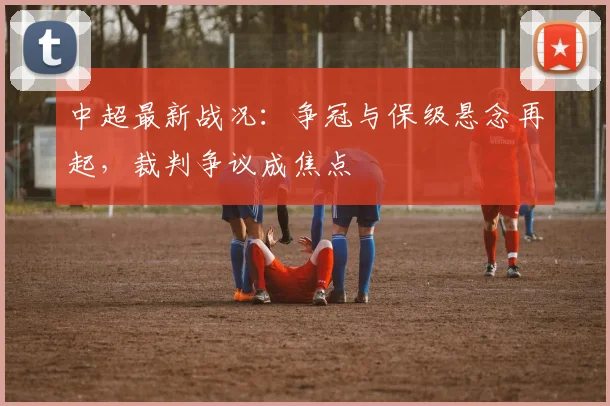 中超最新战况:争冠与保级悬念再起,裁判争议成焦点