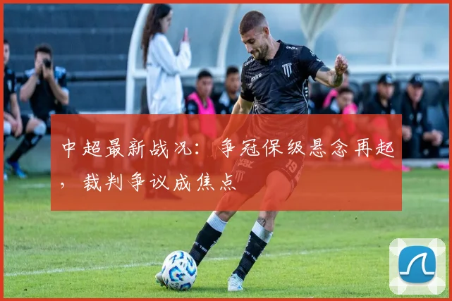 中超最新战况：争冠保级悬念再起，裁判争议成焦点